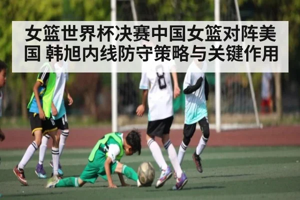 女篮世界杯决赛中国女篮对阵美国 韩旭内线防守策略与关键作用（pg）